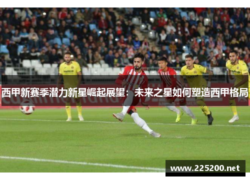 西甲新赛季潜力新星崛起展望:未来之星如何塑造西甲格局 西甲新赛季潜力新星崛起展望:未来之星如何塑造西甲格局