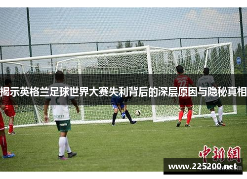 揭示英格兰足球世界大赛失利背后的深层原因与隐秘真相