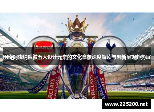 围绕阿森纳队徽五大设计元素的文化意象深度解读与创新呈现趋势展